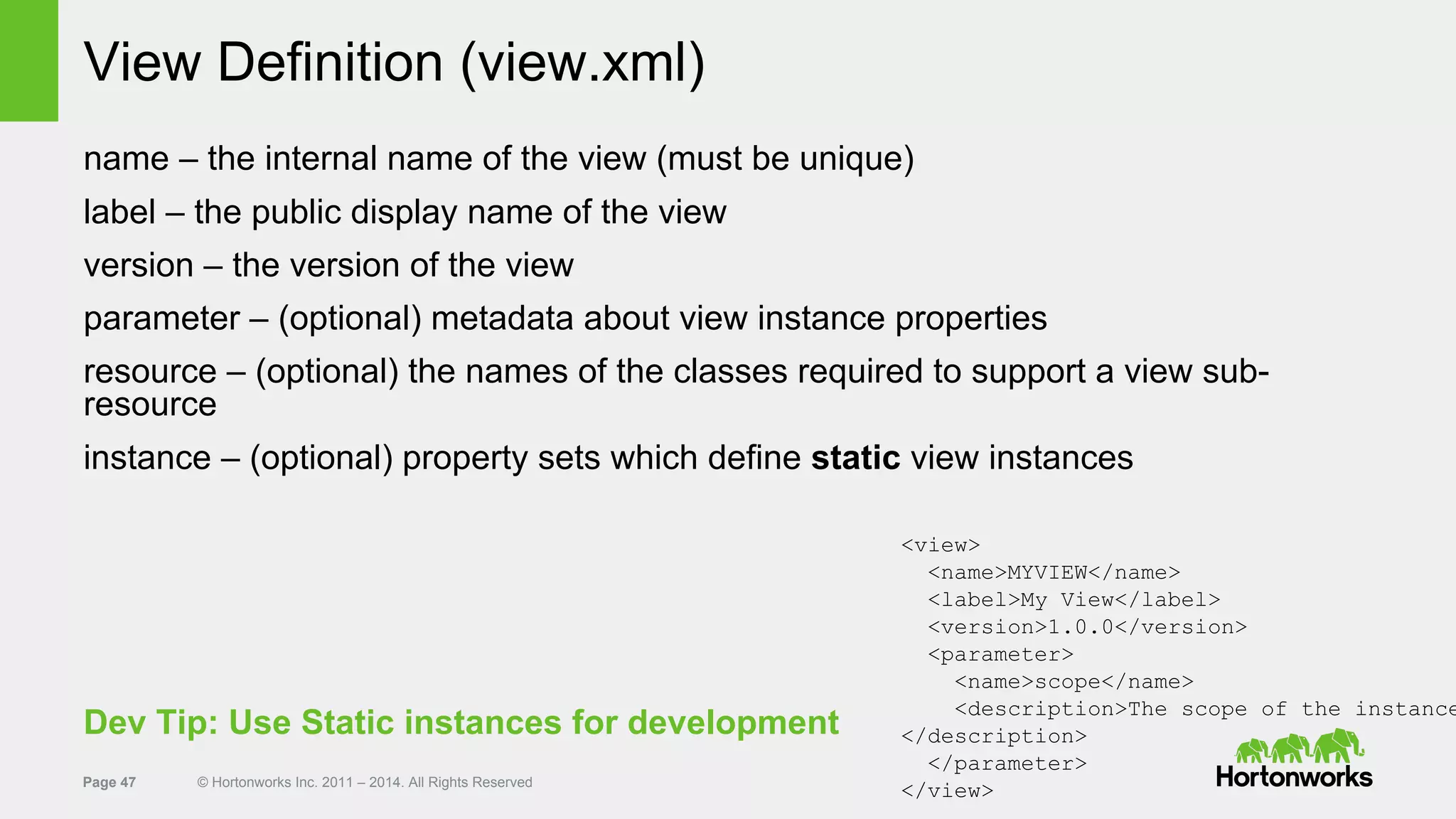 Page 47 © Hortonworks Inc. 2011 – 2014. All Rights Reserved
View Definition (view.xml)
name – the internal name of the view (must be unique)
label – the public display name of the view
version – the version of the view
parameter – (optional) metadata about view instance properties
resource – (optional) the names of the classes required to support a view sub-
resource
instance – (optional) property sets which define static view instances
<view>
<name>MYVIEW</name>
<label>My View</label>
<version>1.0.0</version>
<parameter>
<name>scope</name>
<description>The scope of the instance
</description>
</parameter>
</view>
Dev Tip: Use Static instances for development
 