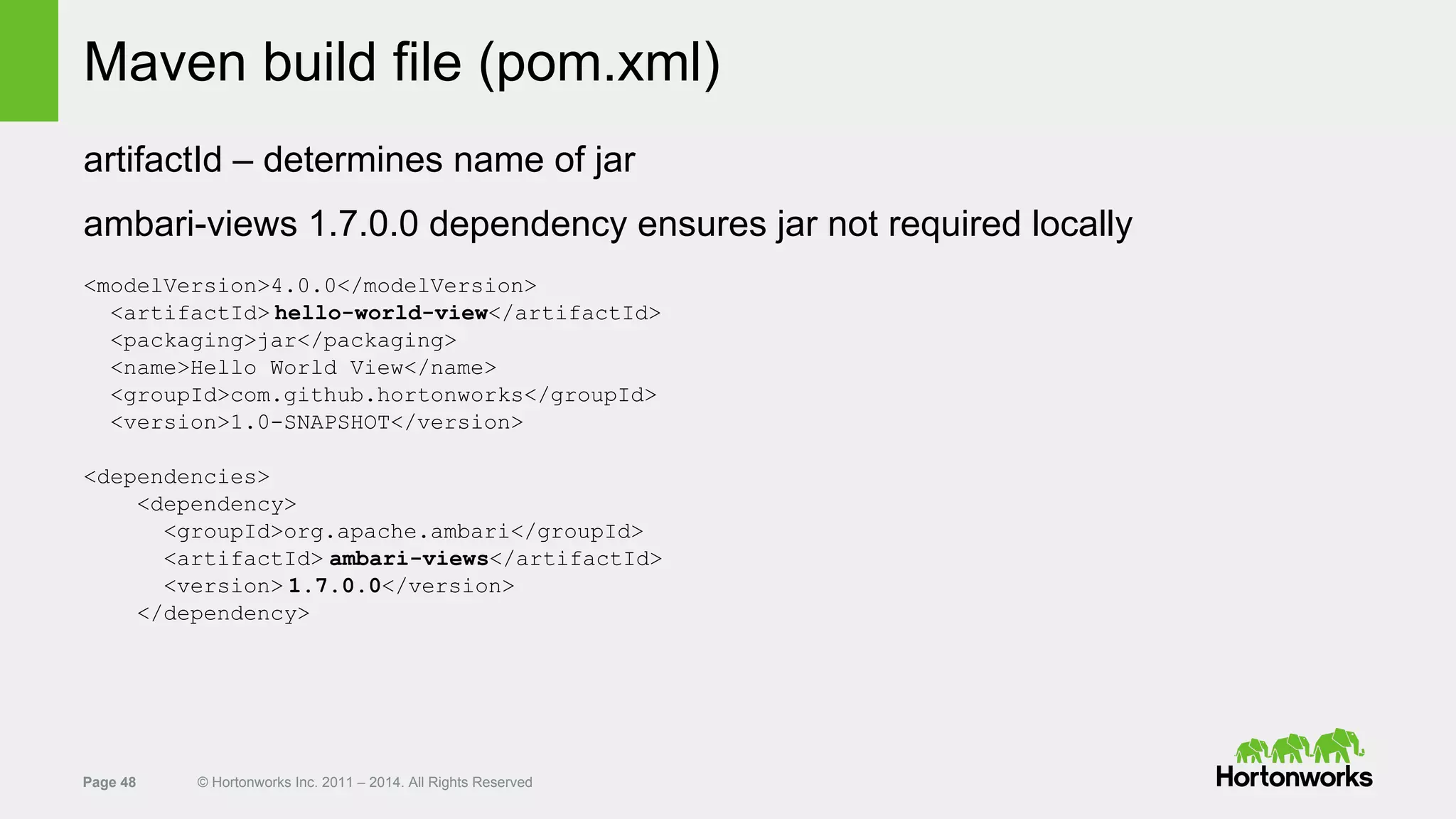 Page 48 © Hortonworks Inc. 2011 – 2014. All Rights Reserved
Maven build file (pom.xml)
artifactId – determines name of jar
ambari-views 1.7.0.0 dependency ensures jar not required locally
<modelVersion>4.0.0</modelVersion>
<artifactId> hello-world-view</artifactId>
<packaging>jar</packaging>
<name>Hello World View</name>
<groupId>com.github.hortonworks</groupId>
<version>1.0-SNAPSHOT</version>
<dependencies>
<dependency>
<groupId>org.apache.ambari</groupId>
<artifactId> ambari-views</artifactId>
<version> 1.7.0.0</version>
</dependency>
 