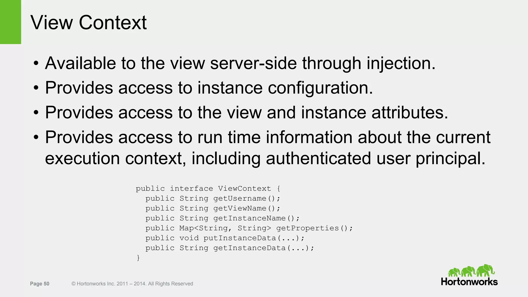 Page 50 © Hortonworks Inc. 2011 – 2014. All Rights Reserved
View Context
• Available to the view server-side through injection.
• Provides access to instance configuration.
• Provides access to the view and instance attributes.
• Provides access to run time information about the current
execution context, including authenticated user principal.
public interface ViewContext {
public String getUsername();
public String getViewName();
public String getInstanceName();
public Map<String, String> getProperties();
public void putInstanceData(...);
public String getInstanceData(...);
}
 