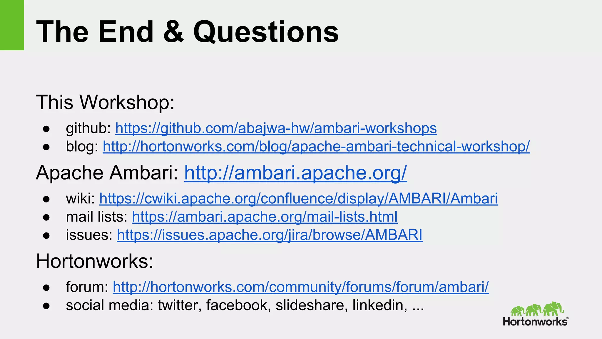 The End & Questions
This Workshop:
● github: https://github.com/abajwa-hw/ambari-workshops
● blog: http://hortonworks.com/blog/apache-ambari-technical-workshop/
Apache Ambari: http://ambari.apache.org/
● wiki: https://cwiki.apache.org/confluence/display/AMBARI/Ambari
● mail lists: https://ambari.apache.org/mail-lists.html
● issues: https://issues.apache.org/jira/browse/AMBARI
Hortonworks:
● forum: http://hortonworks.com/community/forums/forum/ambari/
● social media: twitter, facebook, slideshare, linkedin, ...
 
