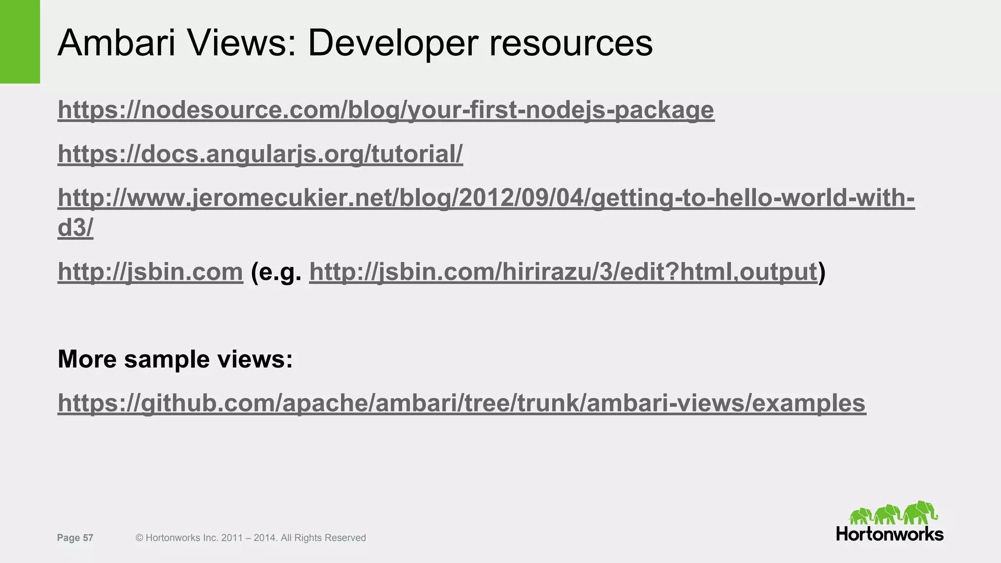 Page 57 © Hortonworks Inc. 2011 – 2014. All Rights Reserved
Ambari Views: Developer resources
https://nodesource.com/blog/your-first-nodejs-package
https://docs.angularjs.org/tutorial/
http://www.jeromecukier.net/blog/2012/09/04/getting-to-hello-world-with-
d3/
http://jsbin.com (e.g. http://jsbin.com/hirirazu/3/edit?html,output)
More sample views:
https://github.com/apache/ambari/tree/trunk/ambari-views/examples
 