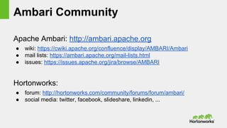 Ambari Community
Apache Ambari: http://ambari.apache.org
● wiki: https://cwiki.apache.org/confluence/display/AMBARI/Ambari
● mail lists: https://ambari.apache.org/mail-lists.html
● issues: https://issues.apache.org/jira/browse/AMBARI
Hortonworks:
● forum: http://hortonworks.com/community/forums/forum/ambari/
● social media: twitter, facebook, slideshare, linkedin, ...
 