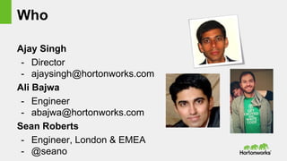 Who
Ajay Singh
- Director
- ajaysingh@hortonworks.com
Ali Bajwa
- Engineer
- abajwa@hortonworks.com
Sean Roberts
- Engineer, London & EMEA
- @seano
 