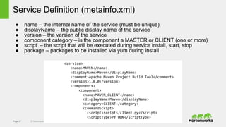Page 27 © Hortonworks Inc. 2011 – 2014. All Rights Reserved
Service Definition (metainfo.xml)
● name – the internal name of the service (must be unique)
● displayName – the public display name of the service
● version – the version of the service
● component category – is the component a MASTER or CLIENT (one or more)
● script – the script that will be executed during service install, start, stop
● package – packages to be installed via yum during install
<service>
<name>MAVEN</name>
<displayName>Maven</displayName>
<comment>Apache Maven Project Build Tool</comment>
<version>1.0.0</version>
<components>
<component>
<name>MAVEN_CLIENT</name>
<displayName>Maven</displayName>
<category>CLIENT</category>
<commandScript>
<script>scripts/client.py</script>
<scriptType>PYTHON</scriptType>
 