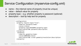 Page 28 © Hortonworks Inc. 2011 – 2014. All Rights Reserved
Service Configuration (myservice-config.xml)
● name – the internal name of property (must be unique)
● value – default value for property
● property-type – e.g. whether property is password (optional)
● description – tool tip help text for property
<configuration>
<property require-input="true">
<name>vnc.password</name>
<value></value>
<property-type>PASSWORD</property-type>
<description>VNC password</description>
</property>
<property>
<name>vnc.geometry</name>
<value>1400x860</value>
<description>VNC screen geometry/resolution</description>
</property>
 
