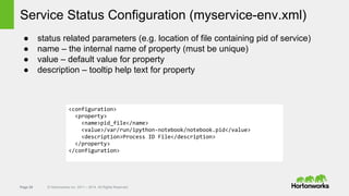 Page 29 © Hortonworks Inc. 2011 – 2014. All Rights Reserved
Service Status Configuration (myservice-env.xml)
● status related parameters (e.g. location of file containing pid of service)
● name – the internal name of property (must be unique)
● value – default value for property
● description – tooltip help text for property
<configuration>
<property>
<name>pid_file</name>
<value>/var/run/ipython-notebook/notebook.pid</value>
<description>Process ID File</description>
</property>
</configuration>
 
