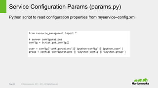Page 30 © Hortonworks Inc. 2011 – 2014. All Rights Reserved
Service Configuration Params (params.py)
Python script to read configuration properties from myservice–config.xml
from resource_management import *
# server configurations
config = Script.get_config()
user = config['configurations']['ipython-config']['ipython.user']
group = config['configurations']['ipython-config']['ipython.group']
 