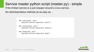 Page 32 © Hortonworks Inc. 2011 – 2014. All Rights Reserved
Service master python script (master.py) - simple
If the Ambari service is a just wrapper around a Linux service,
the start/stop/status methods as as easy as…
def start(self, env):
Execute("service myservice start")
def status(self, env):
Execute("service myservice status")
def stop(self, env):
Execute("service myservice stop")
 