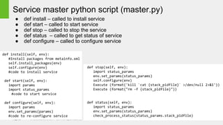Page 33 © Hortonworks Inc. 2011 – 2014. All Rights Reserved
Service master python script (master.py)
● def install – called to install service
● def start – called to start service
● def stop – called to stop the service
● def status – called to get status of service
● def configure – called to configure service
def install(self, env):
#Install packages from metainfo.xml
self.install_packages(env)
self.configure(env)
#code to install service
def start(self, env):
import params
import status_params
#code to start service
def configure(self, env):
import params
env.set_params(params)
#code to re-configure service
def stop(self, env):
import status_params
env.set_params(status_params)
self.configure(env)
Execute (format('kill `cat {stack_pidfile}` >/dev/null 2>&1'))
Execute (format("rm -f {stack_pidfile}"))
def status(self, env):
import status_params
env.set_params(status_params)
check_process_status(status_params.stack_pidfile)
 