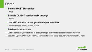 Page 35 © Hortonworks Inc. 2011 – 2014. All Rights Reserved
Demo
• Build a MASTER service
• Ntpd
• Sample CLIENT service walk through
• Maven
• Use VNC service to setup a developer sandbox
• Installs Eclipse, IntelliJ, Maven, Spark
• Real world scenarios
• Data Science: iPython service to easily manage platform for data science on Hadoop
• Security: OpenLDAP, KDC, NSLCD services to easily setup security with minimal CLI work
 