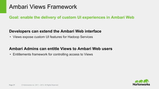 Page 37 © Hortonworks Inc. 2011 – 2014. All Rights Reserved
Ambari Views Framework
Goal: enable the delivery of custom UI experiences in Ambari Web
Developers can extend the Ambari Web interface
• Views expose custom UI features for Hadoop Services
Ambari Admins can entitle Views to Ambari Web users
• Entitlements framework for controlling access to Views
 