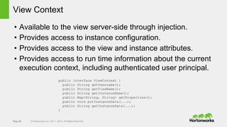 Page 50 © Hortonworks Inc. 2011 – 2014. All Rights Reserved
View Context
• Available to the view server-side through injection.
• Provides access to instance configuration.
• Provides access to the view and instance attributes.
• Provides access to run time information about the current
execution context, including authenticated user principal.
public interface ViewContext {
public String getUsername();
public String getViewName();
public String getInstanceName();
public Map<String, String> getProperties();
public void putInstanceData(...);
public String getInstanceData(...);
}
 