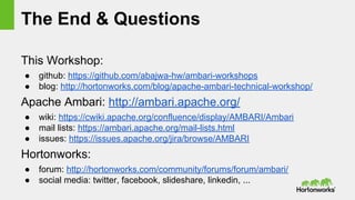 The End & Questions
This Workshop:
● github: https://github.com/abajwa-hw/ambari-workshops
● blog: http://hortonworks.com/blog/apache-ambari-technical-workshop/
Apache Ambari: http://ambari.apache.org/
● wiki: https://cwiki.apache.org/confluence/display/AMBARI/Ambari
● mail lists: https://ambari.apache.org/mail-lists.html
● issues: https://issues.apache.org/jira/browse/AMBARI
Hortonworks:
● forum: http://hortonworks.com/community/forums/forum/ambari/
● social media: twitter, facebook, slideshare, linkedin, ...
 