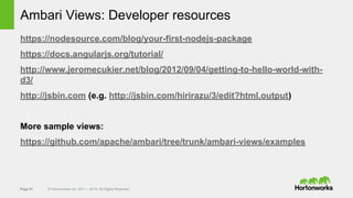 Page 57 © Hortonworks Inc. 2011 – 2014. All Rights Reserved
Ambari Views: Developer resources
https://nodesource.com/blog/your-first-nodejs-package
https://docs.angularjs.org/tutorial/
http://www.jeromecukier.net/blog/2012/09/04/getting-to-hello-world-with-
d3/
http://jsbin.com (e.g. http://jsbin.com/hirirazu/3/edit?html,output)
More sample views:
https://github.com/apache/ambari/tree/trunk/ambari-views/examples
 