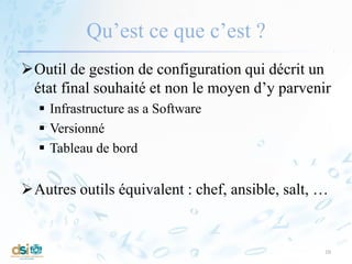 Qu’est ce que c’est ?
Outil de gestion de configuration qui décrit un
état final souhaité et non le moyen d’y parvenir
 Infrastructure as a Software
 Versionné
 Tableau de bord
Autres outils équivalent : chef, ansible, salt, …
10
 