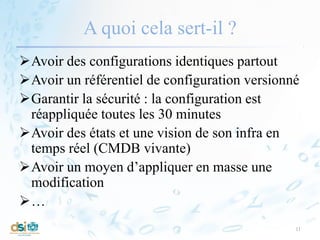 A quoi cela sert-il ?
Avoir des configurations identiques partout
Avoir un référentiel de configuration versionné
Garantir la sécurité : la configuration est
réappliquée toutes les 30 minutes
Avoir des états et une vision de son infra en
temps réel (CMDB vivante)
Avoir un moyen d’appliquer en masse une
modification
…
11
 