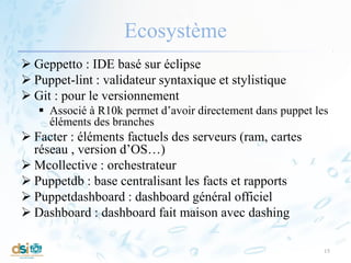 Ecosystème
 Geppetto : IDE basé sur éclipse
 Puppet-lint : validateur syntaxique et stylistique
 Git : pour le versionnement
 Associé à R10k permet d’avoir directement dans puppet les
éléments des branches
 Facter : éléments factuels des serveurs (ram, cartes
réseau , version d’OS…)
 Mcollective : orchestrateur
 Puppetdb : base centralisant les facts et rapports
 Puppetdashboard : dashboard général officiel
 Dashboard : dashboard fait maison avec dashing
15
 