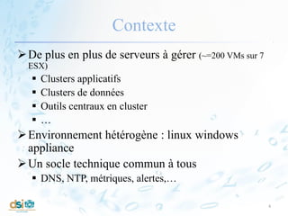 Contexte
De plus en plus de serveurs à gérer (~=200 VMs sur 7
ESX)
 Clusters applicatifs
 Clusters de données
 Outils centraux en cluster
 …
Environnement hétérogène : linux windows
appliance
Un socle technique commun à tous
 DNS, NTP, métriques, alertes,…
4
 