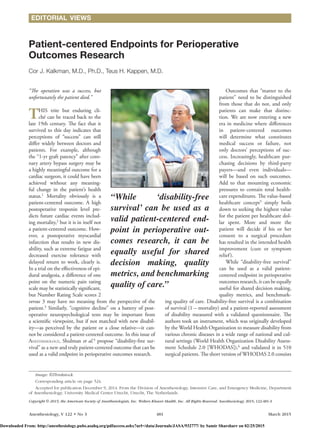 Anesthesiology, V 122 • No 3	481	 March 2015
“The operation was a success, but
unfortunately the patient died.”
THIS trite but enduring cli-
ché can be traced back to the
late 19th century. The fact that it
survived to this day indicates that
perceptions of “success” can still
differ widely between doctors and
patients. For example, although
the “1-yr graft patency” after coro-
nary artery bypass surgery may be
a highly meaningful outcome for a
cardiac surgeon, it could have been
achieved without any meaning-
ful change in the patient’s health
status.1
Mortality obviously is a
patient-centered outcome. A high
postoperative troponin level pre-
dicts future cardiac events includ-
ing mortality,2
but it is in itself not
a patient-centered outcome. How-
ever, a postoperative myocardial
infarction that results in new dis-
ability, such as extreme fatigue and
decreased exercise tolerance with
delayed return to work, clearly is.
In a trial on the effectiveness of epi-
dural analgesia, a difference of one
point on the numeric pain rating
scale may be statistically significant,
but Number Rating Scale scores 2
versus 3 may have no meaning from the perspective of the
patient.3
Similarly, “cognitive decline” on a battery of post-
operative neuropsychological tests may be important from
a scientific viewpoint, but if not matched with new disabil-
ity—as perceived by the patient or a close relative—it can-
not be considered a patient-centered outcome. In this issue of
Anesthesiology, Shulman et al.4
propose “disability-free sur-
vival” as a new and truly patient-centered outcome that can be
used as a valid endpoint in perioperative outcomes research.
Outcomes that “matter to the
patient” need to be distinguished
from those that do not, and only
patients can make that distinc-
tion. We are now entering a new
era in medicine where differences
in patient-centered outcomes
will determine what constitutes
medical success or failure, not
only doctors’ perceptions of suc-
cess. Increasingly, healthcare pur-
chasing decisions by third-party
payers—and even individuals—
will be based on such outcomes.
Add to that mounting economic
pressures to contain total health-
care expenditures. The value-based
healthcare concept5
simply boils
down to seeking the highest value
for the patient per healthcare dol-
lar spent. More and more the
patient will decide if his or her
consent to a surgical procedure
has resulted in the intended health
improvement (cure or symptom
relief).
While “disability-free survival”
can be used as a valid patient-
centered endpoint in perioperative
outcomes research, it can be equally
useful for shared decision making,
quality metrics, and benchmark-
ing quality of care. Disability-free survival is a combination
of survival (1 – mortality) and a patient-reported assessment
of disability measured with a validated questionnaire. The
authors took an instrument, which was originally developed
by the World Health Organization to measure disability from
various chronic diseases in a wide range of national and cul-
tural settings (World Health Organization Disability Assess-
ment Schedule 2.0 [WHODAS]),6
and validated it in 510
surgical patients. The short version of WHODAS 2.0 consists
Patient-centered Endpoints for Perioperative
Outcomes Research
Cor J. Kalkman, M.D., Ph.D., Teus H. Kappen, M.D.
Copyright © 2015, the American Society of Anesthesiologists, Inc. Wolters Kluwer Health, Inc. All Rights Reserved. Anesthesiology 2015; 122:481-3
“While ‘disability-free
­survival’ can be used as a
valid patient-centered end-
point in perioperative out-
comes research, it can be
equally useful for shared
decision making, quality
metrics, and benchmarking
quality of care.”
Image: ©Thinkstock.
Corresponding article on page 524.
Accepted for publication December 9, 2014. From the Division of Anesthesiology, Intensive Care, and Emergency Medicine, Department
of Anesthesiology, University Medical Center Utrecht, Utrecht, The Netherlands.
EDITORIAL VIEWS
Downloaded From: http://anesthesiology.pubs.asahq.org/pdfaccess.ashx?url=/data/Journals/JASA/932777/ by Samir Sharsharr on 02/25/2015
 