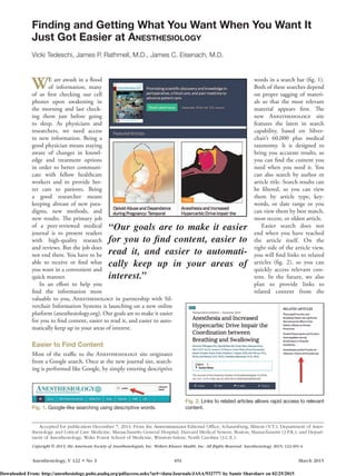 Anesthesiology, V 122 • No 3	491	 March 2015
WE are awash in a flood
of information, many
of us first checking our cell
phones upon awakening in
the morning and last check-
ing them just before going
to sleep. As physicians and
researchers, we need access
to new information. Being a
good physician means staying
aware of changes in knowl-
edge and treatment options
in order to better communi-
cate with fellow healthcare
workers and to provide bet-
ter care to patients. Being
a good researcher means
keeping abreast of new para-
digms, new methods, and
new results. The primary job
of a peer-reviewed medical
journal is to present readers
with high-quality research
and reviews. But the job does
not end there. You have to be
able to receive or find what
you want in a convenient and
quick manner.
In an effort to help you
find the information most
valuable to you, A­nesthesiology in partnership with Sil-
verchair Information Systems is launching on a new online
platform (anesthesiology.org). Our goals are to make it easier
for you to find content, easier to read it, and easier to auto-
matically keep up in your areas of interest.
Easier to Find Content
Most of the traffic to the A­nesthesiology site originates
from a Google search. Once at the new journal site, search-
ing is performed like Google, by simply entering descriptive
words in a search bar (fig. 1).
Both of these searches depend
on proper tagging of materi-
als so that the most relevant
material appears first. The
new A­nesthesiology site
features the latest in search
capability, based on Silver-
chair’s 60,000 plus medical
taxonomy. It is designed to
bring you accurate results, so
you can find the content you
need when you need it. You
can also search by author or
article title. Search results can
be filtered, so you can view
them by article type, key-
words, or date range or you
can view them by best match,
most recent, or oldest article.
Easier search does not
end when you have reached
the article itself. On the
right side of the article view,
you will find links to related
articles (fig.  2), so you can
quickly access relevant con-
tent. In the future, we also
plan to provide links to
related content from the
Finding and Getting What You Want When You Want It
Just Got Easier at Anesthesiology
Vicki Tedeschi, James P. Rathmell, M.D., James C. Eisenach, M.D.
Copyright © 2015, the American Society of Anesthesiologists, Inc. Wolters Kluwer Health, Inc. All Rights Reserved. Anesthesiology 2015; 122:491-4
Accepted for publication December 7, 2014. From the A­nesthesiology Editorial Office, Schaumburg, Illinois (V.T.); Department of Anes-
thesiology and Critical Care Medicine, Massachusetts General Hospital, Harvard Medical System, Boston, Massachusetts (J.P.R.); and Depart-
ment of Anesthesiology, Wake Forest School of Medicine, Winston-Salem, North Carolina (J.C.E.).
“Our goals are to make it easier
for you to find ­content, easier to
read it, and easier to automati-
cally keep up in your areas of
interest.”
Fig. 1. Google-like searching using descriptive words.
Fig. 2. Links to related articles allows rapid access to relevant
content.
Downloaded From: http://anesthesiology.pubs.asahq.org/pdfaccess.ashx?url=/data/Journals/JASA/932777/ by Samir Sharsharr on 02/25/2015
 