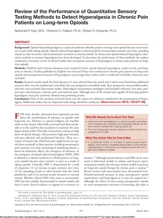 Anesthesiology, V 122 • No 3	677	 March 2015
FOR many decades, physicians have expressed concerns
about the manifestation of tolerance to opioids with
long-term use. Tolerance to opioid analgesia can manifest
either as loss of pain relief while receiving fixed doses of opi-
oids or as the need for dose escalation to maintain the same
degree of pain relief. Clinically, such patients end up on high
doses of opioid therapy, with persistent high pain intensity,
and poor physical and psychosocial function. There are a
variety of reasons why relief from pain might be lost (or opi-
oid doses escalated) in these patients, including worsening in
pain intensity over time, worsening of underlying disease, a
desire for hedonistic effects, the emergence of tolerance, or
the emergence of opioid-induced hyperalgesia (OIH). OIH
is defined as a clinical syndrome in which patients on long-
term opioids become more sensitive to pain as a result of
taking opioids. Clinically, OIH is characterized by a triad
of symptoms: (1) an increase in pain intensity over time,
(2) the spreading of pain to other location than the initial
painful site, and (3) an increase in pain sensation to external
stimuli. Whether clinical OIH truly exists is controversial.
OIH has been reliably demonstrated in animal models and
there is some clinical evidence to support its occurrence in
humans.1,2
Although opioid tolerance and OIH can be mea-
sured in behavioral models in rodents and human experi-
mental pain models, the relevance of these models to patients
on long-term opioid therapy for chronic pain is unclear.1,3
Recent reviews and meta-analyses have documented remi-
fentanil-associated increases in pain, postoperative opioid
requirements, and hyperalgesia at or near the surgical site.4
Although the effects of short-acting intraoperative opioids
on acute postoperative outcomes is interesting, this topic is
What We Already Know about This Topic
•	 Opioid-induced hyperalgesia is a clinical concept associated
with increased pain sensitivity and decreased efficacy at the
same dose of opioids with ongoing opioid use
•	 The most appropriate sensory testing for opioid-induced hy-
peralgesia is not clear
What This Article Tells Us That Is New
•	 In a systematic review of 14 studies of opioid-induced hyper-
algesia, most sensory modalities tested failed to demonstrate
hypersensitivity to test stimuli, and additional work with stron-
ger study designs is needed
Copyright © 2014, the American Society of Anesthesiologists, Inc. Wolters Kluwer Health, Inc. All Rights Reserved. Anesthesiology 2015; 122:677-85
ABSTRACT
Background: Opioid-induced hyperalgesia is a clinical syndrome whereby patients on long-term opioids become more sensi-
tive to pain while taking opioids. Opioid-induced hyperalgesia is characterized by increased pain intensity over time, spreading
of pain to other locations, and increased pain sensation to external stimuli. To characterize opioid-induced hyperalgesia, labo-
ratory methods to measure hyperalgesia have been developed. To determine the performance of these methods, the authors
conducted a systematic review of clinical studies that incorporate measures of hyperalgesia in chronic pain patients on long-
term opioids.
Methods: PubMed and Cochrane databases were searched (terms: opioid induced hyperalgesia, study or trial, and long-
term or chronic). Studies published in English were selected if they were conducted in chronic pain patients on long-term
opioids and incorporated measures of hyperalgesia; acute/single-dose studies and/or conducted in healthy volunteers were
excluded.
Results: Fourteen articles made the final selection (11 were selected from the search and 3 others were found from additional
sources); there was one randomized controlled trial, one prospective controlled study, three prospective uncontrolled studies,
and nine cross-sectional observation studies. Hyperalgesia measurement paradigms used included cold pain, heat pain, pres-
sure pain, electrical pain, ischemic pain, and injection pain. Although none of the stimuli were capable of detecting patients’
hyperalgesia, heat pain sensitivity showed some promising results.
Conclusions: None of the measures reviewed herein met the criteria of a definitive standard for the measurement of hyper-
algesia. Additional studies that use improved study design should be conducted. (Anesthesiology 2015; 122:677-85)
This article is featured in “This Month in Anesthesiology,” page 1A.
Submitted for publication June 27, 2014. Accepted for publication October 26, 2014. From the Analgesic Solutions, Natick, Massachusetts
(N.P.K., F.C.P.); and Brigham and Women’s Hospital, Department of Anesthesiology, Perioperative, and Pain Medicine, Harvard Medical
School, Chestnut Hill, Massachusetts (R.R.E.).
Review of the Performance of Quantitative Sensory
Testing Methods to Detect Hyperalgesia in Chronic Pain
Patients on Long-term Opioids
Nathaniel P. Katz, M.D., Florence C. Paillard, Ph.D., Robert R. Edwards, Ph.D.
Downloaded From: http://anesthesiology.pubs.asahq.org/pdfaccess.ashx?url=/data/Journals/JASA/932777/ by Samir Sharsharr on 02/25/2015
 