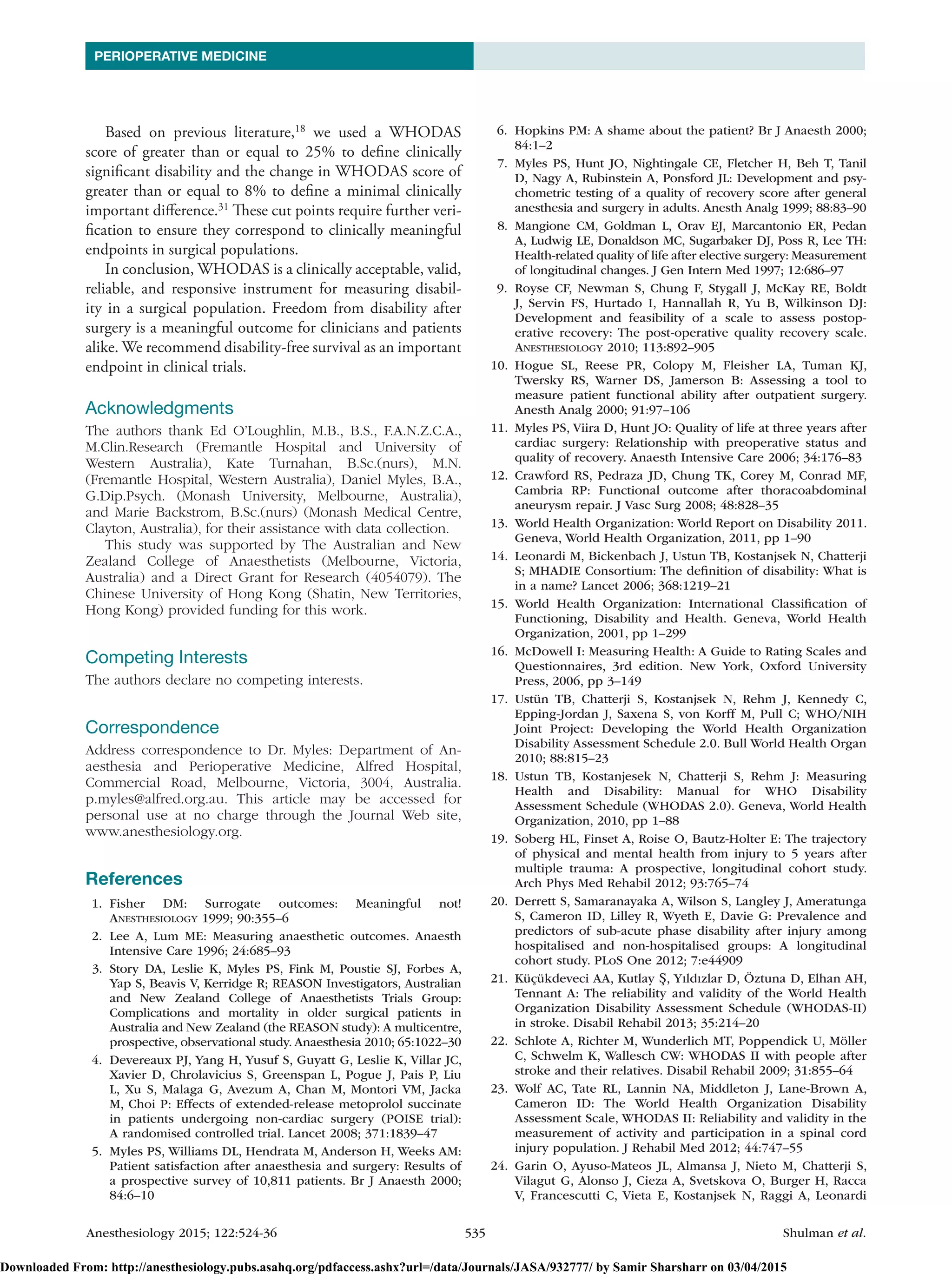 Anesthesiology 2015; 122:524-36	 535	Shulman et al.
PERIOPERATIVE MEDICINE
Based on previous literature,18
we used a WHODAS
score of greater than or equal to 25% to define clinically
significant disability and the change in WHODAS score of
greater than or equal to 8% to define a minimal clinically
important difference.31
These cut points require further veri-
fication to ensure they correspond to clinically meaningful
endpoints in surgical populations.
In conclusion, WHODAS is a clinically acceptable, valid,
reliable, and responsive instrument for measuring disabil-
ity in a surgical population. Freedom from disability after
surgery is a meaningful outcome for clinicians and patients
alike. We recommend disability-free survival as an important
endpoint in clinical trials.
Acknowledgments
The authors thank Ed O’Loughlin, M.B., B.S., F.A.N.Z.C.A.,
M.Clin.Research (Fremantle Hospital and University of
­Western Australia), Kate Turnahan, B.Sc.(nurs), M.N.
(­Fremantle Hospital, Western Australia), Daniel Myles, B.A.,
G.Dip.Psych. (Monash University, Melbourne, Australia),
and Marie Backstrom, B.Sc.(nurs) (Monash Medical Centre,
­Clayton, Australia), for their assistance with data collection.
This study was supported by The Australian and New
Zealand College of Anaesthetists (Melbourne, Victoria,
Australia) and a Direct Grant for Research (4054079). The
Chinese University of Hong Kong (Shatin, New Territories,
Hong Kong) provided funding for this work.
Competing Interests
The authors declare no competing interests.
Correspondence
Address correspondence to Dr. Myles: Department of An-
aesthesia and Perioperative Medicine, Alfred Hospital,
Commercial Road, Melbourne, Victoria, 3004, Australia.
p.myles@alfred.org.au. This article may be accessed for
personal use at no charge through the Journal Web site,
www.­anesthesiology.org.
References
	1.	Fisher DM: Surrogate outcomes: Meaningful not!
Anesthesiology 1999; 90:355–6
	 2.	Lee A, Lum ME: Measuring anaesthetic outcomes. Anaesth
Intensive Care 1996; 24:685–93
	 3.	Story DA, Leslie K, Myles PS, Fink M, Poustie SJ, Forbes A,
Yap S, Beavis V, Kerridge R; REASON Investigators, Australian
and New Zealand College of Anaesthetists Trials Group:
Complications and mortality in older surgical patients in
Australia and New Zealand (the REASON study): A multicentre,
prospective, observational study. Anaesthesia 2010; 65:1022–30
	 4.	 Devereaux PJ, Yang H, Yusuf S, Guyatt G, Leslie K, Villar JC,
Xavier D, Chrolavicius S, Greenspan L, Pogue J, Pais P, Liu
L, Xu S, Malaga G, Avezum A, Chan M, Montori VM, Jacka
M, Choi P: Effects of extended-release metoprolol succinate
in patients undergoing non-cardiac surgery (POISE trial):
A randomised controlled trial. Lancet 2008; 371:1839–47
	 5.	 Myles PS, Williams DL, Hendrata M, Anderson H, Weeks AM:
Patient satisfaction after anaesthesia and surgery: Results of
a prospective survey of 10,811 patients. Br J Anaesth 2000;
84:6–10
	 6.	Hopkins PM: A shame about the patient? Br J Anaesth 2000;
84:1–2
	 7.	 Myles PS, Hunt JO, Nightingale CE, Fletcher H, Beh T, Tanil
D, Nagy A, Rubinstein A, Ponsford JL: Development and psy-
chometric testing of a quality of recovery score after general
anesthesia and surgery in adults. Anesth Analg 1999; 88:83–90
	 8.	 Mangione CM, Goldman L, Orav EJ, Marcantonio ER, Pedan
A, Ludwig LE, Donaldson MC, Sugarbaker DJ, Poss R, Lee TH:
Health-related quality of life after elective surgery: Measurement
of longitudinal changes. J Gen Intern Med 1997; 12:686–97
	 9.	 Royse CF, Newman S, Chung F, Stygall J, McKay RE, Boldt
J, Servin FS, Hurtado I, Hannallah R, Yu B, Wilkinson DJ:
Development and feasibility of a scale to assess postop-
erative recovery: The post-operative quality recovery scale.
Anesthesiology 2010; 113:892–905
	10.	Hogue SL, Reese PR, Colopy M, Fleisher LA, Tuman KJ,
Twersky RS, Warner DS, Jamerson B: Assessing a tool to
measure patient functional ability after outpatient surgery.
Anesth Analg 2000; 91:97–106
	11.	 Myles PS, Viira D, Hunt JO: Quality of life at three years after
cardiac surgery: Relationship with preoperative status and
quality of recovery. Anaesth Intensive Care 2006; 34:176–83
	12.	 Crawford RS, Pedraza JD, Chung TK, Corey M, Conrad MF,
Cambria RP: Functional outcome after thoracoabdominal
aneurysm repair. J Vasc Surg 2008; 48:828–35
	13.	 World Health Organization: World Report on Disability 2011.
Geneva, World Health Organization, 2011, pp 1–90
	14.	Leonardi M, Bickenbach J, Ustun TB, Kostanjsek N, Chatterji
S; MHADIE Consortium: The definition of disability: What is
in a name? Lancet 2006; 368:1219–21
	15.	 World Health Organization: International Classification of
Functioning, Disability and Health. Geneva, World Health
Organization, 2001, pp 1–299
	16.	 McDowell I: Measuring Health: A Guide to Rating Scales and
Questionnaires, 3rd edition. New York, Oxford University
Press, 2006, pp 3–149
	17.	 Ustün TB, Chatterji S, Kostanjsek N, Rehm J, Kennedy C,
Epping-Jordan J, Saxena S, von Korff M, Pull C; WHO/NIH
Joint Project: Developing the World Health Organization
Disability Assessment Schedule 2.0. Bull World Health Organ
2010; 88:815–23
	18.	 Ustun TB, Kostanjesek N, Chatterji S, Rehm J: Measuring
Health and Disability: Manual for WHO Disability
Assessment Schedule (WHODAS 2.0). Geneva, World Health
Organization, 2010, pp 1–88
	19.	Soberg HL, Finset A, Roise O, Bautz-Holter E: The trajectory
of physical and mental health from injury to 5 years after
multiple trauma: A prospective, longitudinal cohort study.
Arch Phys Med Rehabil 2012; 93:765–74
	20.	 Derrett S, Samaranayaka A, Wilson S, Langley J, Ameratunga
S, Cameron ID, Lilley R, Wyeth E, Davie G: Prevalence and
predictors of sub-acute phase disability after injury among
hospitalised and non-hospitalised groups: A longitudinal
cohort study. PLoS One 2012; 7:e44909
	21.	 Küçükdeveci AA, Kutlay Ş, Yıldızlar D, Öztuna D, Elhan AH,
Tennant A: The reliability and validity of the World Health
Organization Disability Assessment Schedule (WHODAS-II)
in stroke. Disabil Rehabil 2013; 35:214–20
	22.	Schlote A, Richter M, Wunderlich MT, Poppendick U, Möller
C, Schwelm K, Wallesch CW: WHODAS II with people after
stroke and their relatives. Disabil Rehabil 2009; 31:855–64
	23.	 Wolf AC, Tate RL, Lannin NA, Middleton J, Lane-Brown A,
Cameron ID: The World Health Organization Disability
Assessment Scale, WHODAS II: Reliability and validity in the
measurement of activity and participation in a spinal cord
injury population. J Rehabil Med 2012; 44:747–55
	24.	Garin O, Ayuso-Mateos JL, Almansa J, Nieto M, Chatterji S,
Vilagut G, Alonso J, Cieza A, Svetskova O, Burger H, Racca
V, Francescutti C, Vieta E, Kostanjsek N, Raggi A, Leonardi
Downloaded From: http://anesthesiology.pubs.asahq.org/pdfaccess.ashx?url=/data/Journals/JASA/932777/ by Samir Sharsharr on 03/04/2015
 