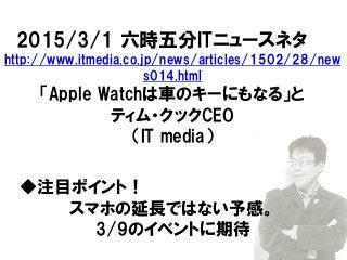 2015/3/1 六時五分ITニュースネタ
http://www.itmedia.co.jp/news/articles/1502/28/new
s014.html
「Apple Watchは車のキーにもなる」と
ティム・クックCEO
（IT media）
◆注目ポイント！
スマホの延長ではない予感。
3/9のイベントに期待
 