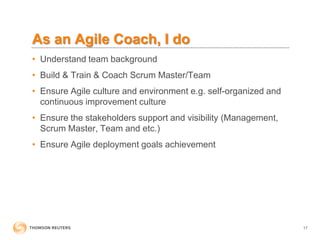 As an Agile Coach, I do
• Understand team background
• Build & Train & Coach Scrum Master/Team
• Ensure Agile culture and environment e.g. self-organized and
continuous improvement culture
• Ensure the stakeholders support and visibility (Management,
Scrum Master, Team and etc.)
• Ensure Agile deployment goals achievement
17
 