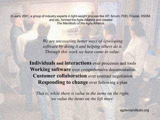 In early 2001, a group of industry experts in light-weight process like XP, Scrum, FDD, Crystal, DSDM,
and etc, formed the Agile Alliance and created
The Manifesto of the Agile Alliance.
We are uncovering better ways of developing
software by doing it and helping others do it.
Through this work we have come to value:
Individuals and interactions over processes and tools
Working software over comprehensive documentation
Customer collaboration over contract negotiation
Responding to change over following a plan
That is, while there is value in the items on the right,
we value the items on the left more.
agilemanifesto.org
6
 