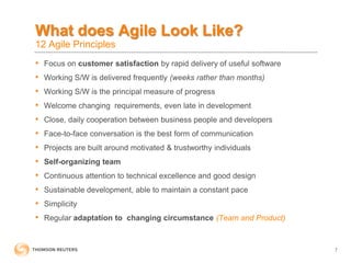 What does Agile Look Like?
12 Agile Principles
• Focus on customer satisfaction by rapid delivery of useful software
• Working S/W is delivered frequently (weeks rather than months)
• Working S/W is the principal measure of progress
• Welcome changing requirements, even late in development
• Close, daily cooperation between business people and developers
• Face-to-face conversation is the best form of communication
• Projects are built around motivated & trustworthy individuals
• Self-organizing team
• Continuous attention to technical excellence and good design
• Sustainable development, able to maintain a constant pace
• Simplicity
• Regular adaptation to changing circumstance (Team and Product)
7
 