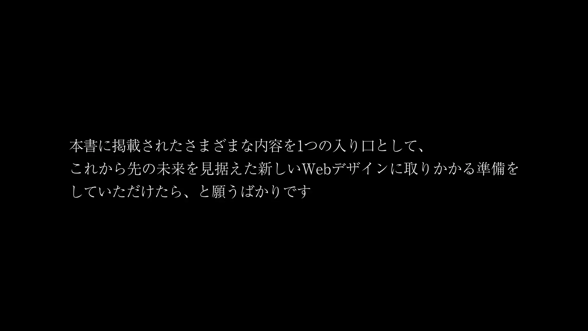 本書に掲載されたさまざまな内容を1つの入り口として、
これから先の未来を見据えた新しいWebデザインに取りかかる準備を
していただけたら、と願うばかりです
 