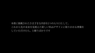 本書に掲載されたさまざまな内容を1つの入り口として、
これから先の未来を見据えた新しいWebデザインに取りかかる準備を
していただけたら、と願うばかりです
 