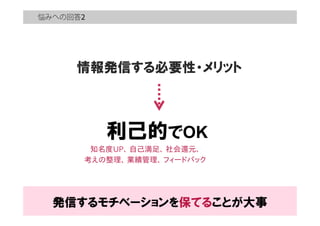 悩みへの回答
情報発信する必要性・メリット
利己的でOK
知名度UP、  自己満足、  社会還元、
考えの整理、  業績管理、  フィードバック
発信するモチベーションを保てることが大事
 