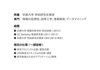 所属 京都大学  学術研究支援室
専門 情報の信憑性、説得工学、情報検索、データマイニング
経歴
●  京都大学  情報学研究科  特定助教（-­2012）
●  UC  Berkeley  客員研究員（2011-­2012）
●  京都大学  学術研究支援室  URA（2012-­現在）
現在の仕事  （一部抜粋）
●  研究プロジェクト企画・運営支援
●  URA育成カリキュラムの企画・運営
●  研究推進のためのアプリケーション開発
 