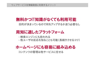 ウェブサービスを情報発信に利用するメリット
無料かつIT知識がなくても利用可能
目的が決まっているので何をアップするか迷う必要なし　  
周知に適したプラットフォーム
-­  検索エンジンにも拾われる
-­  他ユーザの反応を知ることも可能（長続きさせるコツ）
ホームページにも容易に組み込める
コンテンツの管理は他サービスに任せる
 