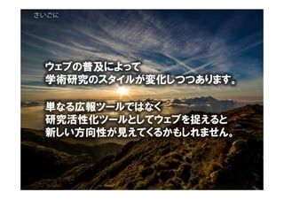 さいごに
ウェブの普及によって
学術研究のスタイルが変化しつつあります。
単なる広報ツールではなく
研究活性化ツールとしてウェブを捉えると
新しい方向性が見えてくるかもしれません。
 