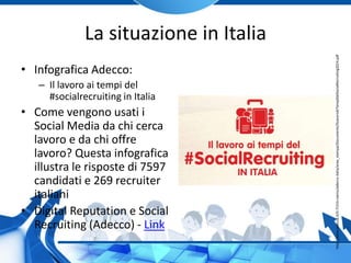 La situazione in Italia
• Infografica Adecco:
– Il lavoro ai tempi del
#socialrecruiting in Italia
• Come vengono usati i
Social Media da chi cerca
lavoro e da chi offre
lavoro? Questa infografica
illustra le risposte di 7597
candidati e 269 recruiter
italiani
• Digital Reputation e Social
Recruiting (Adecco) - Link
http://www.adecco.it/it-IT/chi-siamo/adecco-italia/area_stampa/Documents/IlLavoroAiTempiDelSocialRecruiting2014.pdf
 