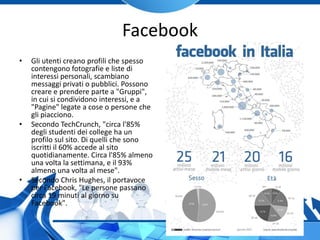 Facebook
• Gli utenti creano profili che spesso
contengono fotografie e liste di
interessi personali, scambiano
messaggi privati o pubblici. Possono
creare e prendere parte a "Gruppi",
in cui si condividono interessi, e a
"Pagine" legate a cose o persone che
gli piacciono.
• Secondo TechCrunch, "circa l'85%
degli studenti dei college ha un
profilo sul sito. Di quelli che sono
iscritti il 60% accede al sito
quotidianamente. Circa l'85% almeno
una volta la settimana, e il 93%
almeno una volta al mese".
• Secondo Chris Hughes, il portavoce
per Facebook, "Le persone passano
circa 19 minuti al giorno su
Facebook".
 
