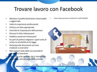 Trovare lavoro con Facebook
• Mantieni il profilo facilmente rintracciabile
e aggiornato
• Indica le esperienze professionali
• Utilizza una foto appropriata
• Controlla le impostazioni della privacy
• Rimuovi le foto imbarazzanti
• Pubblica contenuti interessanti
• Se parli di politica religione e sport evita di
urtare la sensibilità di chi legge
• Partecipa alle discussioni con toni
moderati e costruttivi
• Non parlare male delle tue precedenti
esperienze lavorative
• Cerca info sulle aziende che ti interessano
e partecipa alle richieste delle aziende
• https://www.youtube.com/watch?v=cpDhYvpDQ30
 