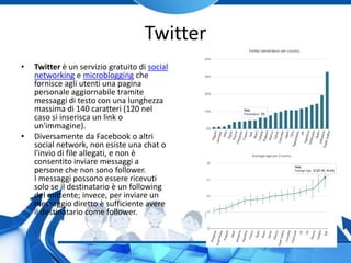 Twitter
• Twitter è un servizio gratuito di social
networking e microblogging che
fornisce agli utenti una pagina
personale aggiornabile tramite
messaggi di testo con una lunghezza
massima di 140 caratteri (120 nel
caso si inserisca un link o
un'immagine).
• Diversamente da Facebook o altri
social network, non esiste una chat o
l'invio di file allegati, e non è
consentito inviare messaggi a
persone che non sono follower.
I messaggi possono essere ricevuti
solo se il destinatario è un following
del mittente; invece, per inviare un
messaggio diretto è sufficiente avere
il destinatario come follower.
 