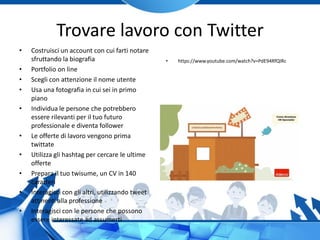 Trovare lavoro con Twitter
• Costruisci un account con cui farti notare
sfruttando la biografia
• Portfolio on line
• Scegli con attenzione il nome utente
• Usa una fotografia in cui sei in primo
piano
• Individua le persone che potrebbero
essere rilevanti per il tuo futuro
professionale e diventa follower
• Le offerte di lavoro vengono prima
twittate
• Utilizza gli hashtag per cercare le ultime
offerte
• Prepara il tuo twisume, un CV in 140
caratteri
• Interagisci con gli altri, utilizzando tweet
attinenti alla professione
• Interagisci con le persone che possono
essere interessate ad assumerti
• https://www.youtube.com/watch?v=PdE94RfQIRc
 