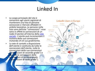 Linked In
• Lo scopo principale del sito è
consentire agli utenti registrati di
mantenere una lista di persone
conosciute e ritenute affidabili in
ambito lavorativo. Le persone nella
lista sono definite "connessioni": esse
sono in effetti le connessioni di un
nodo (l'utente) all'interno della rete
sociale. L'utente può incrementare il
numero delle sue connessioni
invitando chi di suo gradimento.
• La rete di contatti a disposizione
dell'utente è costituita da tutte le
connessioni dell'utente, tutte le
connessioni delle sue connessioni
("connessioni di secondo grado") e
da tutte le connessioni delle
connessioni di secondo grado
("connessioni di terzo grado").
 