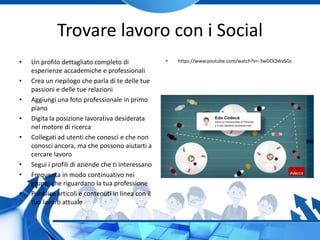 Trovare lavoro con i Social
• Un profilo dettagliato completo di
esperienze accademiche e professionali
• Crea un riepilogo che parla di te delle tue
passioni e delle tue relazioni
• Aggiungi una foto professionale in primo
piano
• Digita la posizione lavorativa desiderata
nel motore di ricerca
• Collegati ad utenti che conosci e che non
conosci ancora, ma che possono aiutarti a
cercare lavoro
• Segui i profili di aziende che ti interessano
• Frequenta in modo continuativo nei
gruppi che riguardano la tua professione
• Pubblica articoli e contenuti in linea con il
tuo lavoro attuale
• https://www.youtube.com/watch?v=-3wDOQWaSGc
 