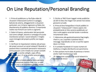 On Line Reputation/Personal Branding
• 1. Prima di pubblicare su YouTube video di
situazioni imbarazzanti (scherzi in spiaggia,
battute da osteria, atteggiamenti o situazioni
particolari, ecc.) è bene ragionare sul fatto che
diventeranno di pubblico dominio. È importante
inoltre non firmarli con nome e cognome.
• 2. Datori di lavoro, selezionatori del personale
così come colleghi, docenti e compagni di scuola
monitorano sempre i social network. È meglio
usare immagini del proprio profilo non toppo
ardite.
• 3. Verificare le impostazioni relative alla privacy
dei propri account sui social network? Quando si
postano foto o commenti personali è necessario
prima pensare a chi è listato tra i propri contatti
(solo amici, o anche colleghi, capo ufficio,
professori, ecc.). E se le cartelle sono private o
pubbliche.
• 4. Attenzione a inviare proprie foto a persone
appena conosciute tramite chat, sms, e-mail:
non si sai mai a chi potrebbero essere inviate.
• 5. Occhio ai TAG! Esseri taggati rende pubbliche
ad altri le foto che magari non avresti mai voluto
girassero sul web.
• 6. Prima di farsi fotografare in locali pubblici in
situazioni “imbarazzanti” è bene sapere che
probabilmente le foto saranno pubblicate sul
sito e sulle pagine social del locale e condivise
innumerevoli volte.
• 7. Attenzione alla geolocalizzazione (tag luoghi,
check in, ecc.) quando si postano foto o
messaggi. Soprattutto se non si vuol far sapere
dove ci si trova.
• 8. Il contatto Facebook è il nuovo numero di
telefono, è meglio distribuirlo con parsimonia.
• 9. Non postare mai le date di partenza e rientro:
anche i ladri monitorano il web
• 10. Attenzione a postare sui social network le
immagini di minori
 