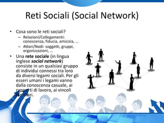 Reti Sociali (Social Network)
• Cosa sono le reti sociali?
– Relazioni/Collegamenti:
conoscenza, fiducia, amicizia, …
– Attori/Nodi: soggetti, gruppi,
organizzazioni, …
• Una rete sociale (in lingua
inglese social network)
consiste in un qualsiasi gruppo
di individui connessi tra loro
da diversi legami sociali. Per gli
esseri umani i legami vanno
dalla conoscenza casuale, ai
rapporti di lavoro, ai vincoli
familiari.
 