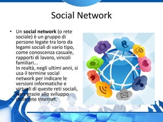 Social Network
• Un social network (o rete
sociale) è un gruppo di
persone legate tra loro da
legami sociali di vario tipo,
come conoscenza casuale,
rapporti di lavoro, vincoli
familiari...
In realtà, negli ultimi anni, si
usa il termine social
network per indicare le
versioni informatiche e
virtuali di queste reti sociali,
nate grazie allo sviluppo
della rete Internet.
 
