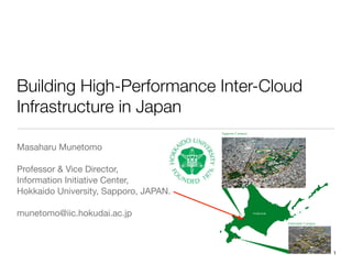 Building High-Performance Inter-Cloud
Infrastructure in Japan
Masaharu Munetomo

Professor & Vice Director,

Information Initiative Center,

Hokkaido University, Sapporo, JAPAN.

munetomo@iic.hokudai.ac.jp
46Campus Maps
... we are cosmopolitan, and accessible...
Picturesque Hakodate is home to Hokkaido University’s Faculty of Fisheries Science and is located on the south-west of the island.
With a population of approximately 280,000 people, the coastal city is at the base of Mount Hakodate, which boasts amazing natural beauty. The
view from the summit is renowned for having one of the most beautiful views in Japan, particulary at night. Since it opened in 1935, the Hakodate
Sapporo Campus
Hokkaido
Hakodate Campus
1
 