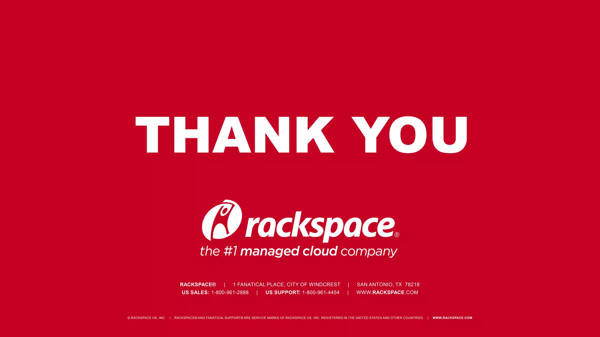 THANK YOU
RACKSPACE® | 1 FANATICAL PLACE, CITY OF WINDCREST | SAN ANTONIO, TX 78218
US SALES: 1-800-961-2888 | US SUPPORT: 1-800-961-4454 | WWW.RACKSPACE.COM
© RACKSPACE US, INC. | RACKSPACE® AND FANATICAL SUPPORT® ARE SERVICE MARKS OF RACKSPACE US, INC. REGISTERED IN THE UNIT ED STATES AND OTHER COUNTRIES. | WWW.RACKSPACE.COM
 