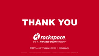 THANK YOU
RACKSPACE® | 1 FANATICAL PLACE, CITY OF WINDCREST | SAN ANTONIO, TX 78218
US SALES: 1-800-961-2888 | US SUPPORT: 1-800-961-4454 | WWW.RACKSPACE.COM
© RACKSPACE US, INC. | RACKSPACE® AND FANATICAL SUPPORT® ARE SERVICE MARKS OF RACKSPACE US, INC. REGISTERED IN THE UNIT ED STATES AND OTHER COUNTRIES. | WWW.RACKSPACE.COM
 