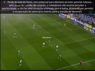 1’ - Perda de bola do Porto, com potencial para Montero se isolar perante Fabiano
após passe de Carrillo. No entanto, o colombiano não parece perceber a
oportunidade, e não faz uma recepção orientada para a baliza, acabando por permitir
a recuperação do adversário (mérito para a reacção de Herrera!).
Montero
 